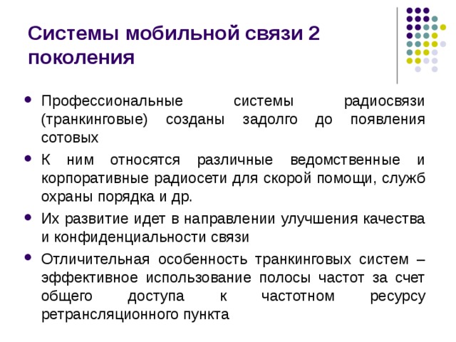 Системы мобильной связи 2 поколения Профессиональные системы радиосвязи (транкинговые) созданы задолго до появления сотовых К ним относятся различные ведомственные и корпоративные радиосети для скорой помощи, служб охраны порядка и др. Их развитие идет в направлении улучшения качества и конфиденциальности связи Отличительная особенность транкинговых систем – эффективное использование полосы частот за счет общего доступа к частотном ресурсу ретрансляционного пункта 
