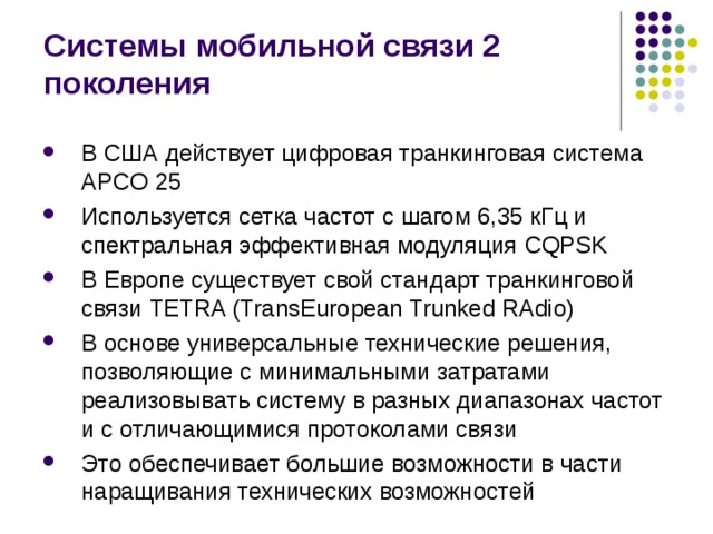 Системы мобильной связи 2 поколения В США действует цифровая транкинговая система APCO 25 Используется сетка частот с шагом 6,35 кГц и спектральная эффективная модуляция CQPSK В Европе существует свой стандарт транкинговой связи TETRA (TransEuropean Trunked RAdio) В основе универсальные технические решения, позволяющие с минимальными затратами реализовывать систему в разных диапазонах частот и с отличающимися протоколами связи Это обеспечивает большие возможности в части наращивания технических возможностей 