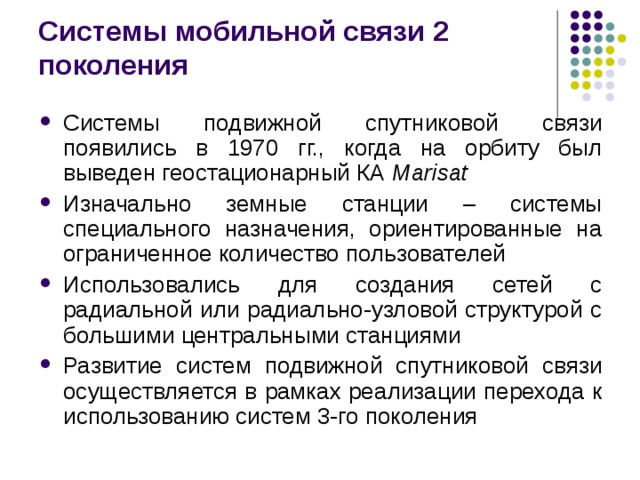 Системы мобильной связи 2 поколения Системы подвижной спутниковой связи появились в 1970 гг., когда на орбиту был выведен геостационарный КА Marisat Изначально земные станции – системы специального назначения, ориентированные на ограниченное количество пользователей Использовались для создания сетей с радиальной или радиально-узловой структурой с большими центральными станциями Развитие систем подвижной спутниковой связи осуществляется в рамках реализации перехода к использованию систем 3-го поколения 