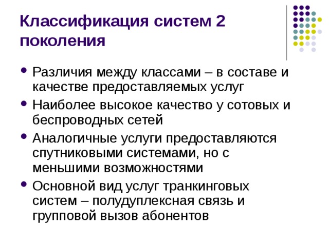 Классификация систем 2 поколения Различия между классами – в составе и качестве предоставляемых услуг Наиболее высокое качество у сотовых и беспроводных сетей Аналогичные услуги предоставляются спутниковыми системами, но с меньшими возможностями Основной вид услуг транкинговых систем – полудуплексная связь и групповой вызов абонентов 