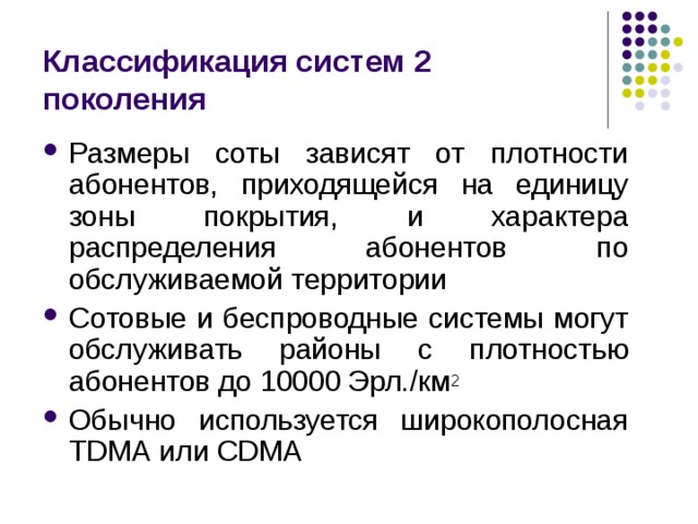Классификация систем 2 поколения Размеры соты зависят от плотности абонентов, приходящейся на единицу зоны покрытия, и характера распределения абонентов по обслуживаемой территории Сотовые и беспроводные системы могут обслуживать районы с плотностью абонентов до 10000 Эрл. / км 2 Обычно используется широкополосная TDMA или CDMA 
