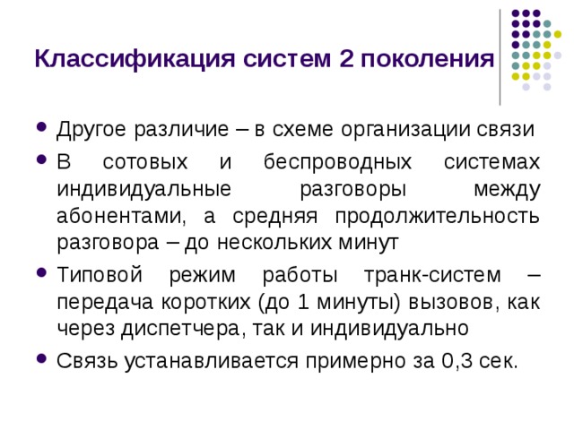 Классификация систем 2 поколения Другое различие – в схеме организации связи В сотовых и беспроводных системах индивидуальные разговоры между абонентами, а средняя продолжительность разговора – до нескольких минут Типовой режим работы транк-систем – передача коротких (до 1 минуты) вызовов, как через диспетчера, так и индивидуально Связь устанавливается примерно за 0,3 сек. 