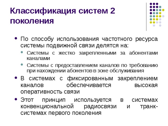 Классификация систем 2 поколения По способу использования частотного ресурса системы подвижной связи делятся на: Системы с жестко закрепленными за абонентами каналами Системы с предоставлением каналов по требованию при нахождении абонентов в зоне обслуживания Системы с жестко закрепленными за абонентами каналами Системы с предоставлением каналов по требованию при нахождении абонентов в зоне обслуживания В системах с фиксированным закреплением каналов обеспечивается высокая оперативность связи Этот принцип используется в системах конвенциональной радиосвязи и транк-системах первого поколения 