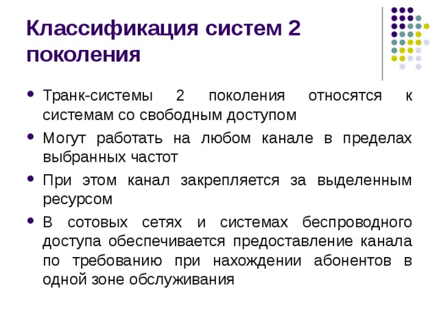 Классификация систем 2 поколения Транк-системы 2 поколения относятся к системам со свободным доступом Могут работать на любом канале в пределах выбранных частот При этом канал закрепляется за выделенным ресурсом В сотовых сетях и системах беспроводного доступа обеспечивается предоставление канала по требованию при нахождении абонентов в одной зоне обслуживания 