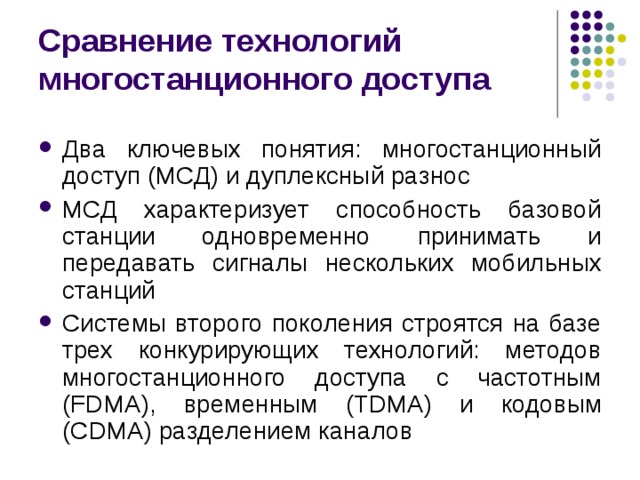 Сравнение технологий многостанционного доступа Два ключевых понятия: многостанционный доступ (МСД) и дуплексный разнос МСД характеризует способность базовой станции одновременно принимать и передавать сигналы нескольких мобильных станций Системы второго поколения строятся на базе трех конкурирующих технологий: методов многостанционного доступа с частотным ( FDMA ), временным (TDMA) и кодовым (CDMA) разделением каналов 