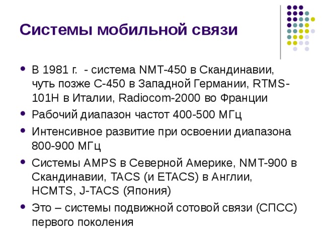 Системы мобильной связи В 1981 г. - система NMT-450 в Скандинавии, чуть позже C-450 в Западной Германии, RTMS-101H в Италии, Radiocom-2000 во Франции Рабочий диапазон частот 400-500 МГц Интенсивное развитие при освоении диапазона 800-900 МГц Системы AMPS в Северной Америке, NMT-900 в Скандинавии, TACS ( и ETACS) в Англии, HCMTS, J-TACS (Япония) Это – системы подвижной сотовой связи (СПСС) первого поколения 