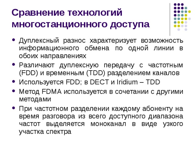 Сравнение технологий многостанционного доступа Дуплексный разнос характеризует возможность информационного обмена по одной линии в обоих направлениях Различают дуплексную передачу с частотным (FDD) и временн ы м (TDD) разделением каналов Используется FDD ; в DECT и Iridium – TDD Метод FDMA используется в сочетании с другими методами При частотном разделении каждому абоненту на время разговора из всего доступного диапазона частот выделяется моноканал в виде узкого участка спектра 