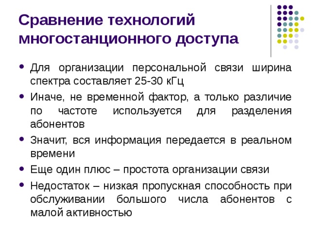 Сравнение технологий многостанционного доступа Для организации персональной связи ширина спектра составляет 25-30 кГц Иначе, не временной фактор, а только различие по частоте используется для разделения абонентов Значит, вся информация передается в реальном времени Еще один плюс – простота организации связи Недостаток – низкая пропускная способность при обслуживании большого числа абонентов с малой активностью 