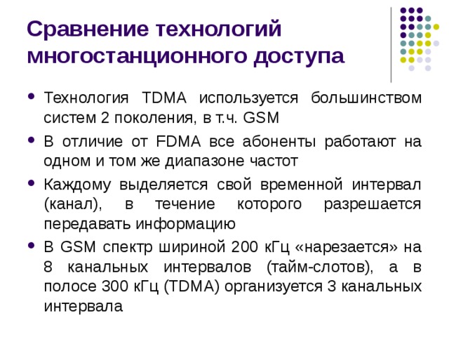 Сравнение технологий многостанционного доступа Технология TDMA используется большинством систем 2 поколения, в т.ч. GSM В отличие от FDMA все абоненты работают на одном и том же диапазоне частот Каждому выделяется свой временной интервал (канал), в течение которого разрешается передавать информацию В GSM спектр шириной 200 кГц «нарезается» на 8 канальных интервалов (тайм-слотов), а в полосе 300 кГц (TDMA) организуется 3 канальных интервала 