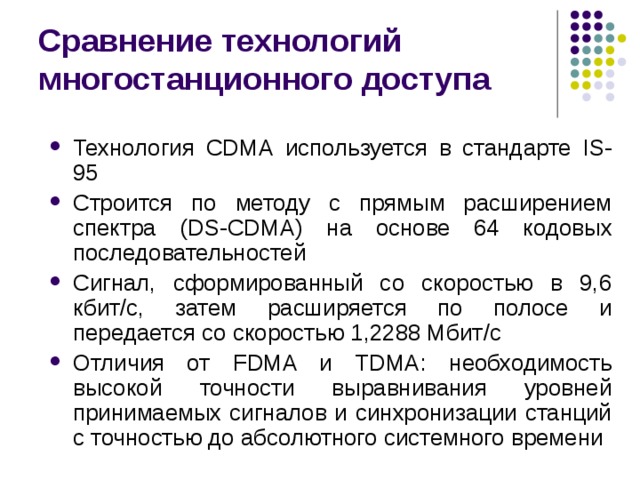 Сравнение технологий многостанционного доступа Технология CDMA используется в стандарте IS-95 Строится по методу с прямым расширением спектра (DS-CDMA) на основе 64 кодовых последовательностей Сигнал, сформированный со скоростью в 9,6 кбит / с, затем  расширяется по полосе и передается со скоростью 1,2288 Мбит /c Отличия от FDMA и TDMA : необходимость высокой точности выравнивания уровней принимаемых сигналов и синхронизации станций с точностью до абсолютного системного времени 