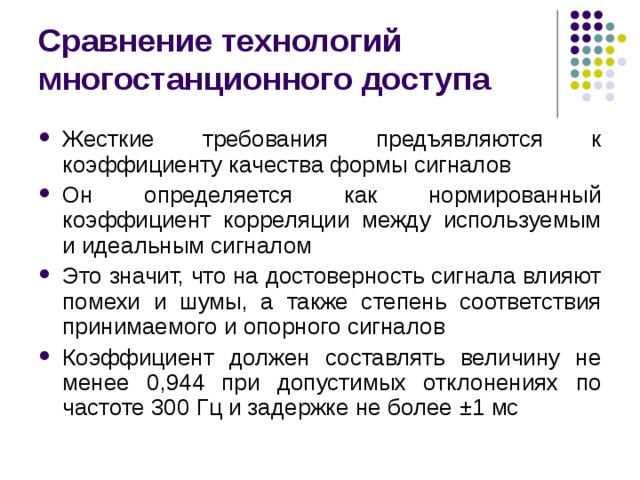 Сравнение технологий многостанционного доступа Жесткие требования предъявляются к коэффициенту качества формы сигналов Он определяется как нормированный коэффициент корреляции между используемым и идеальным сигналом Это значит, что на достоверность сигнала влияют помехи и шумы, а также степень соответствия принимаемого и опорного сигналов Коэффициент должен составлять величину не менее 0,944 при допустимых отклонениях по частоте 300 Гц и задержке не более ± 1 мс 
