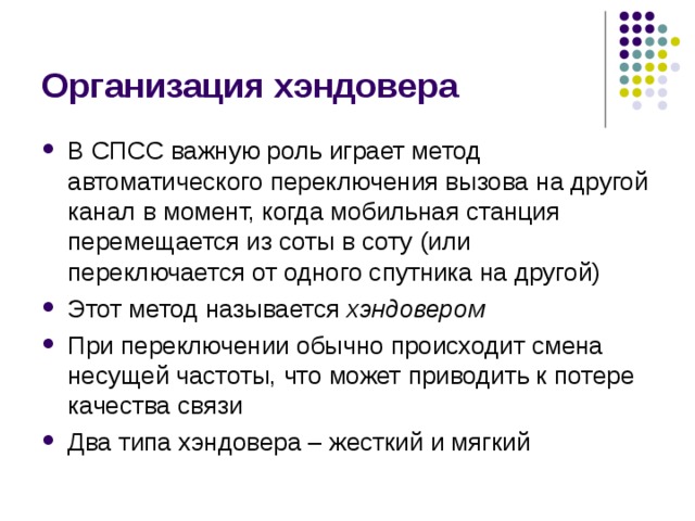 Организация хэндовера В СПСС важную роль играет метод автоматического переключения вызова на другой канал в момент, когда мобильная станция перемещается из соты в соту (или переключается от одного спутника на другой) Этот метод называется хэндовером При переключении обычно происходит смена несущей частоты, что может приводить к потере качества связи Два типа хэндовера – жесткий и мягкий 