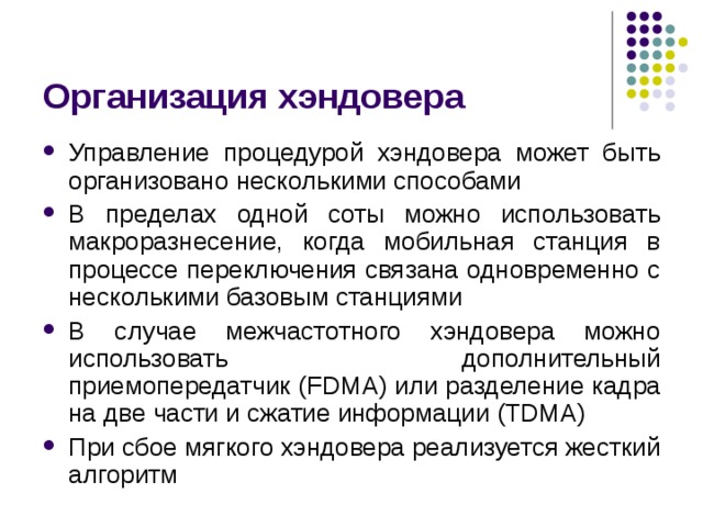 Организация хэндовера Управление процедурой хэндовера может быть организовано несколькими способами В пределах одной соты можно использовать макроразнесение, когда мобильная станция в процессе переключения связана одновременно с несколькими базовым станциями В случае межчастотного хэндовера можно использовать дополнительный приемопередатчик ( FDMA ) или разделение кадра на две части и сжатие информации (TDMA) При сбое мягкого хэндовера реализуется жесткий алгоритм 