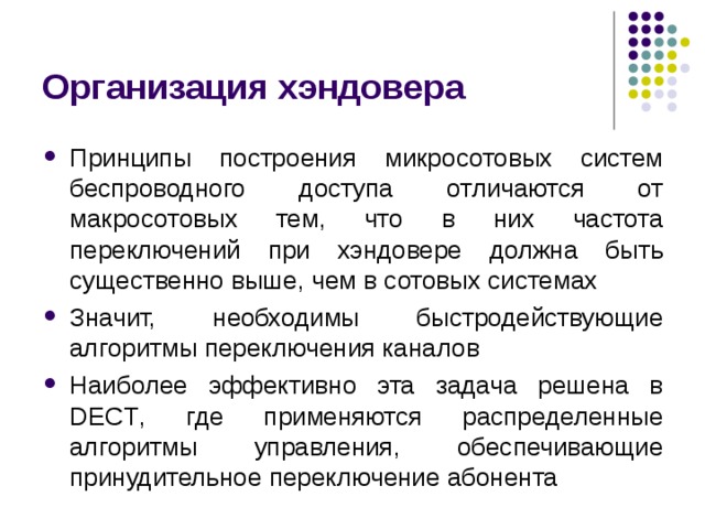 Организация хэндовера Принципы построения микросотовых систем беспроводного доступа отличаются от макросотовых тем, что в них частота переключений при хэндовере должна быть существенно выше, чем в сотовых системах Значит, необходимы быстродействующие алгоритмы переключения каналов Наиболее эффективно эта задача решена в DECT , где применяются распределенные алгоритмы управления, обеспечивающие принудительное переключение абонента 