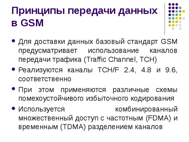 Принципы передачи данных в GSM Для доставки данных базовый стандарт GSM предусматривает использование каналов передачи трафика ( Traffic Channel, TCH ) Реализуются каналы TCH/F 2.4, 4.8 и 9.6 , соответственно При этом применяются различные схемы помехоустойчивого избыточного кодирования Используется комбинированный множественный доступ с частотным (FDMA) и временн ы м (TDMA) разделением каналов 