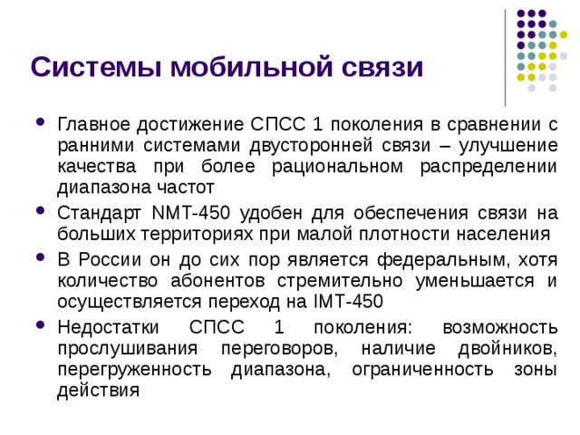 Системы мобильной связи Главное достижение СПСС 1 поколения в сравнении с ранними системами двусторонней связи – улучшение качества при более рациональном распределении диапазона частот Стандарт NMT-450 удобен для обеспечения связи на больших территориях при малой плотности населения В России он до сих пор является федеральным, хотя количество абонентов стремительно уменьшается и осуществляется переход на IMT-450 Недостатки СПСС 1 поколения: возможность прослушивания переговоров, наличие двойников, перегруженность диапазона, ограниченность зоны действия 
