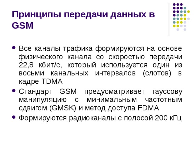 Принципы передачи данных в GSM Все каналы трафика формируются на основе физического канала со скоростью передачи 22,8 кбит / с, который используется один из восьми канальных интервалов (слотов) в кадре TDMA Стандарт GSM предусматривает гауссову манипуляцию с минимальным частотным сдвигом (GMSK) и метод доступа FDMA Формируются радиоканалы с полосой 200 кГц 