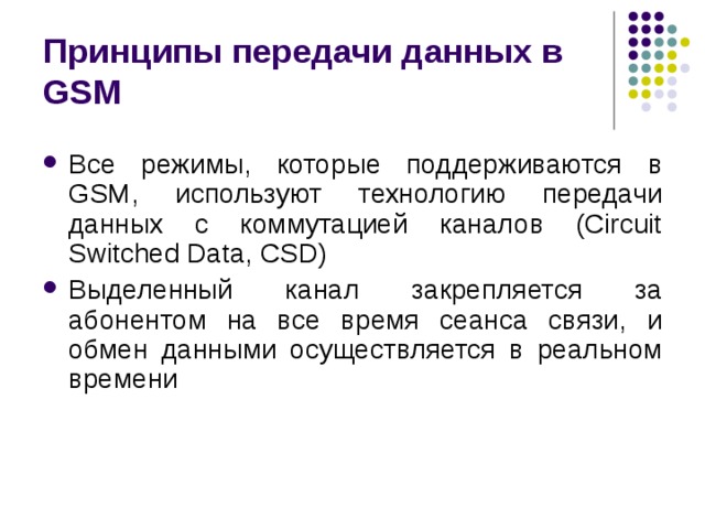 Принципы передачи данных в GSM Все режимы, которые поддерживаются в GSM, используют технологию передачи данных с коммутацией каналов (Circuit Switched Data, CSD) Выделенный канал закрепляется за абонентом на все время сеанса связи, и обмен данными осуществляется в реальном времени 