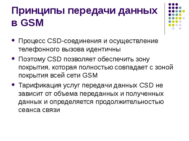 Принципы передачи данных в GSM Процесс CSD-соединения и осуществление телефонного вызова идентичны Поэтому CSD позволяет обеспечить зону покрытия, которая полностью совпадает с зоной покрытия всей сети GSM Тарификация услуг передачи данных CSD не зависит от объема переданных и полученных данных и определяется продолжительностью сеанса связи 