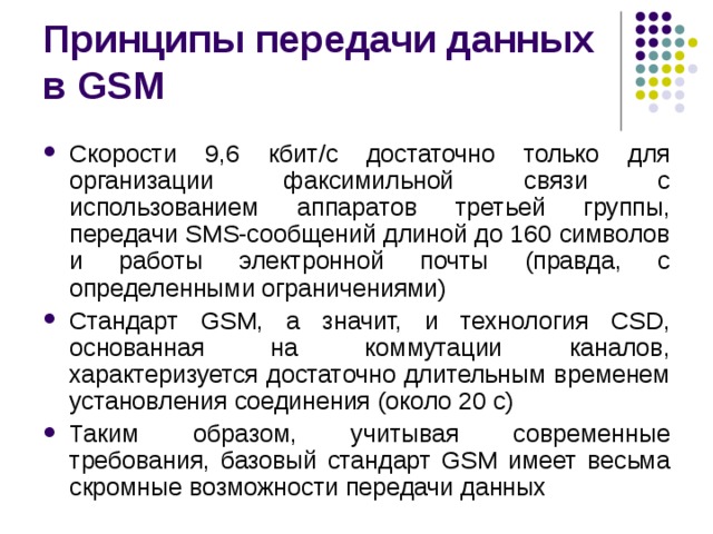 Принципы передачи данных в GSM Скорости 9,6 кбит/с достаточно только для организации факсимильной связи с использованием аппаратов третьей группы, передачи SMS-coобщений длиной до 160 символов и работы электронной почты (правда, с определенными ограничениями) Стандарт GSM, а значит, и технология CSD, основанная на коммутации каналов, характеризуется достаточно длительным временем установления соединения (около 20 с) Таким образом, учитывая современные требования, базовый стандарт GSM имеет весьма скромные возможности передачи данных 