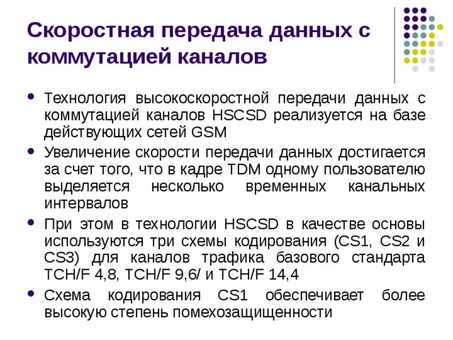 Скоростная передача данных с коммутацией каналов Технология высокоскоростной передачи данных с коммутацией каналов HSC S D реализуется на базе действующих сетей GSM Увеличение скорости передачи данных достигается за счет того, что в кадре TDM одному пользователю выделяется несколько временных канальных интервалов При этом в технологии HSCSD в качестве основы используются три схемы кодирования (CS1, CS2 и CS3) для каналов трафика базового стандарта TCH/F 4,8, TCH/F 9,6/ и TCH/F 14,4 Схема кодирования CS1 обеспечивает более высокую степень помехозащищенности 