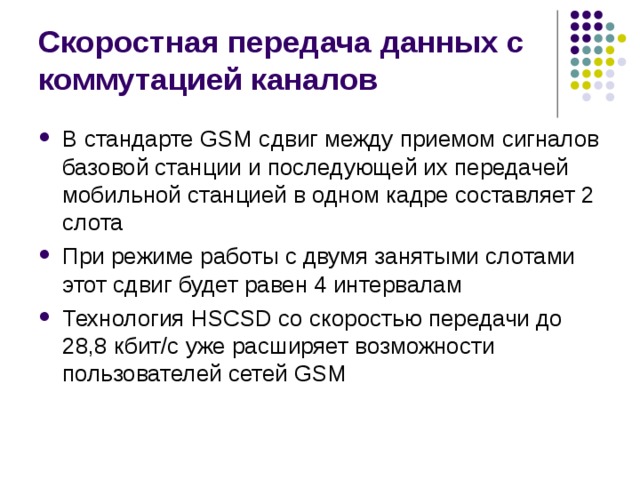 Скоростная передача данных с коммутацией каналов В стандарте GSM сдвиг между приемом сигналов базовой станции и последующей их передачей мобильной станцией в одном кадре составляет 2 слота При режиме работы с двумя занятыми слотами этот сдвиг будет равен 4 интервалам Технология HSCSD со скоростью передачи до 28,8 кбит/с уже расширяет возможности пользователей сетей GSM 
