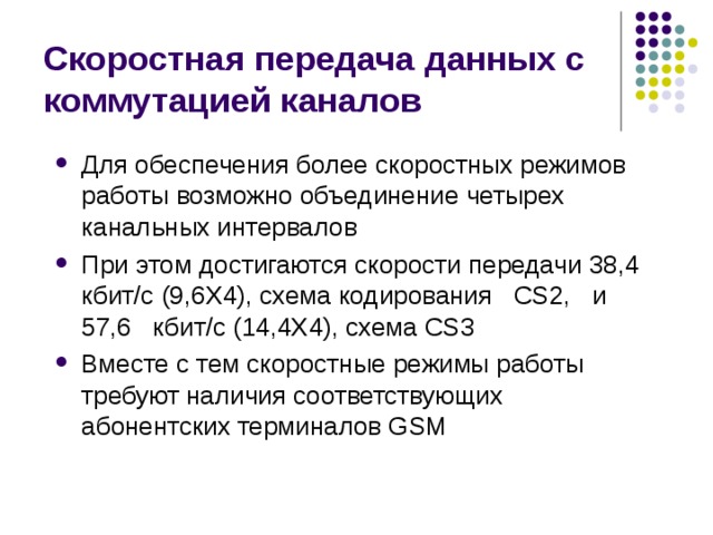 Скоростная передача данных с коммутацией каналов Для обеспечения более скоростных режимов работы возможно объединение четырех канальных интервалов При этом достигаются скорости передачи 38,4 кбит/с (9,6Х4), схема кодирования CS2, и 57,6 кбит/с (14,4X4), схема CS3 Вместе с тем скоростные режимы работы требуют наличия соответствующих абонентских терминалов GSM 
