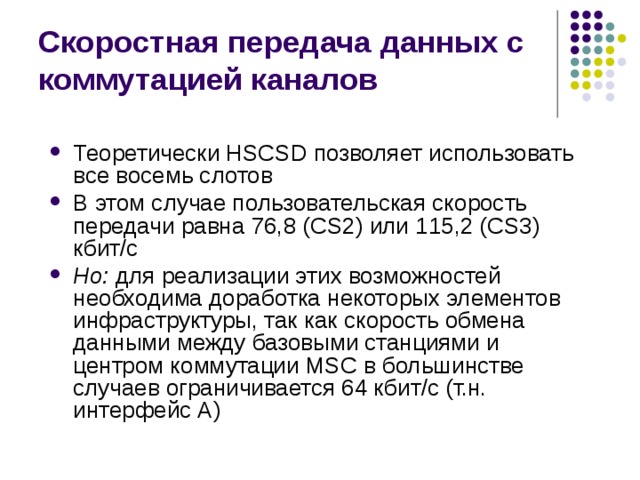 Скоростная передача данных с коммутацией каналов Теоретически HSCSD позволяет использовать все восемь слотов В этом случае пользовательская скорость передачи равна 76,8 (CS2) или 115,2 (CS3) кбит/с Но: для реализации этих возможностей необходима доработка некоторых элементов инфраструктуры, так как скорость обмена данными между базовыми станциями и центром коммутации MSC в большинстве случаев ограничивается 64 кбит/с (т.н. интерфейс А) 
