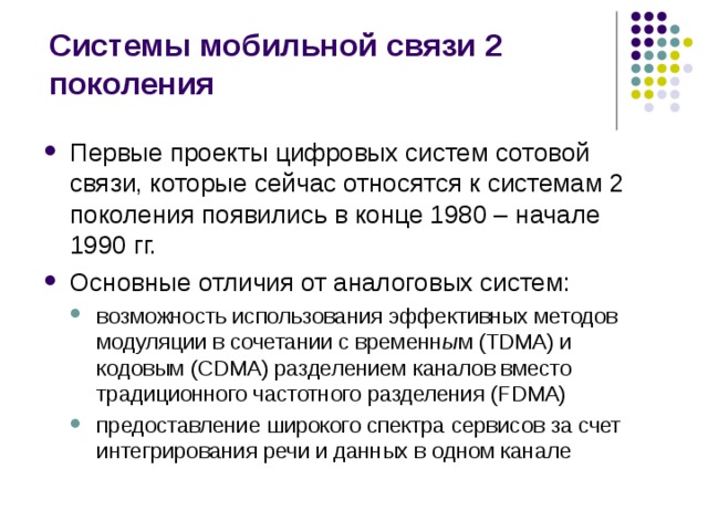 Системы мобильной связи 2 поколения Первые проекты цифровых систем сотовой связи, которые сейчас относятся к системам 2 поколения появились в конце 1980 – начале 1990 гг. Основные отличия от аналоговых систем: возможность использования эффективных методов модуляции в сочетании с временн ы м (TDMA) и кодовым (CDMA) разделением каналов вместо традиционного частотного разделения (FDMA) предоставление широкого спектра сервисов за счет интегрирования речи и данных в одном канале возможность использования эффективных методов модуляции в сочетании с временн ы м (TDMA) и кодовым (CDMA) разделением каналов вместо традиционного частотного разделения (FDMA) предоставление широкого спектра сервисов за счет интегрирования речи и данных в одном канале 