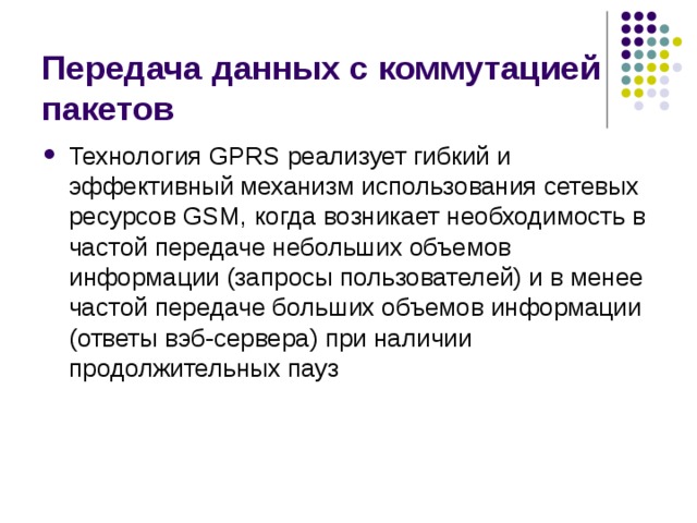 Передача данных с коммутацией пакетов Технология GPRS реализует гибкий и эффективный механизм использования сетевых ресурсов GSM, когда возникает необходимость в частой передаче небольших объемов информации (запросы пользователей) и в менее частой передаче больших объемов информации (ответы вэб-сервера) при наличии продолжительных пауз 