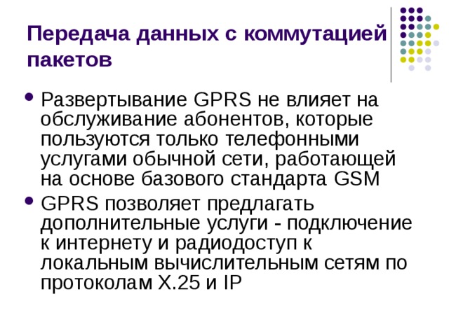 Передача данных с коммутацией пакетов Развертывание GPRS не влияет на обслуживание абонентов, которые пользуются только телефонными услугами обычной сети, работающей на основе базового стандарта GSM GPRS позволяет предлагать дополнительные услуги - подключение к интернету и радиодоступ к локальным вычислительным сетям по протоколам X.25 и IP 