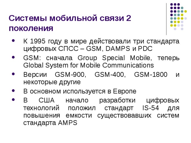 Системы мобильной связи 2 поколения К 1995 году в мире действовали три стандарта цифровых СПСС – GSM, DAMPS и PDC GSM :  сначала Group Special Mobile , теперь Global System for Mobile Communications Версии GSM-900 , GSM-400 , GSM-1800 и некоторые другие В основном  используется в Европе В США начало разработки цифровых технологий положил стандарт IS-54 для повышения емкости существовавших систем стандарта AMPS 