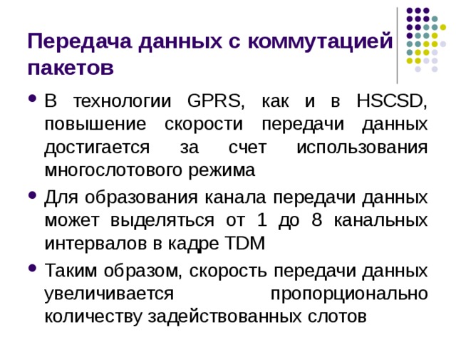 Передача данных с коммутацией пакетов В технологии GPRS, как и в HSCSD, повышение скорости передачи данных достигается за счет использования многослотового режима Для образования канала передачи данных может выделяться от 1 до 8 канальных интервалов в кадре TDM Таким образом, скорость передачи данных увеличивается пропорционально количеству задействованных слотов 