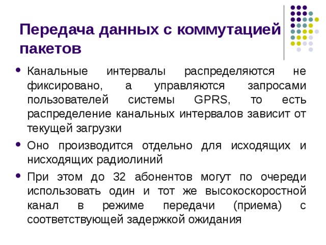 Передача данных с коммутацией пакетов Канальные интервалы распределяются не фиксировано, а управляются запросами пользователей системы GPRS, то есть распределение канальных интервалов зависит от текущей загрузки Оно производится отдельно для исходящих и нисходящих радиолиний При этом до 32 абонентов могут по очереди использовать один и тот же высокоскоростной канал в режиме передачи (приема) с соответствующей задержкой ожидания 