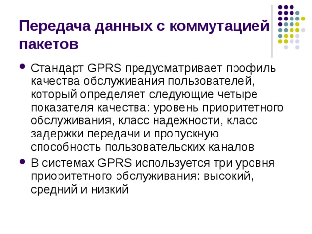 Передача данных с коммутацией пакетов Стандарт GPRS предусматривает профиль качества обслуживания пользователей, который определяет следующие четыре показателя качества: уровень приоритетного обслуживания, класс надежности, класс задержки передачи и пропускную способность пользовательских каналов В системах GPRS используется три уровня приоритетного обслуживания: высокий, средний и низкий 