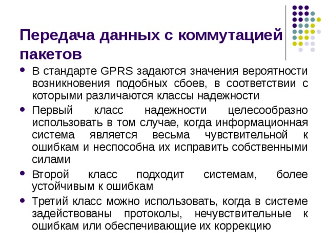 Передача данных с коммутацией пакетов В стандарте GPRS задаются значения вероятности возникновения подобных сбоев, в соответствии с которыми различаются классы надежности Первый класс надежности целесообразно использовать в том случае, когда информационная система является весьма чувствительной к ошибкам и неспособна их исправить собственными силами Второй класс подходит системам, более устойчивым к ошибкам Третий класс можно использовать, когда в системе задействованы протоколы, нечувствительные к ошибкам или обеспечивающие их коррекцию 