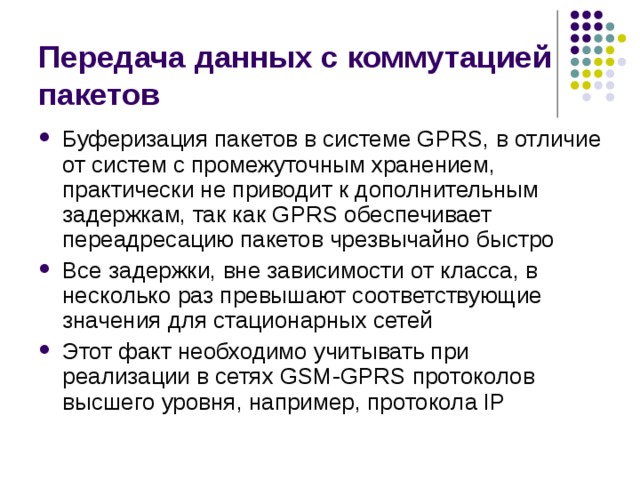 Передача данных с коммутацией пакетов Буферизация пакетов в системе GPRS, в отличие от систем с промежуточным хранением, практически не приводит к дополнительным задержкам, так как GPRS обеспечивает переадресацию пакетов чрезвычайно быстро Все задержки, вне зависимости от класса, в несколько раз превышают соответствующие значения для стационарных сетей Этот факт необходимо учитывать при реализации в сетях GSM-GPRS протоколов высшего уровня, например, протокола IP 