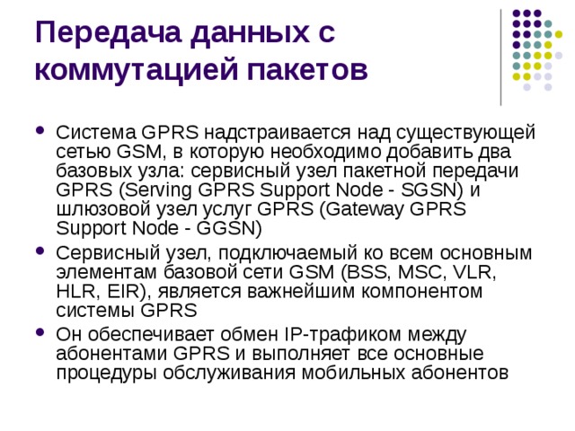 Система GPRS надстраивается над существующей сетью GSM, в которую необходимо добавить два базовых узла: сервисный узел пакетной передачи GPRS (Serving GPRS Support Node - SGSN) и шлюзовой узел услуг GPRS (Gateway GPRS Support Node - GGSN) Сервисный узел, подключаемый ко всем основным элементам базовой сети GSM (BSS, MSC, VLR, HLR, EIR), является важнейшим компонентом системы GPRS Он обеспечивает обмен IP-трафиком между абонентами GPRS и выполняет все основные процедуры обслуживания мобильных абонентов 