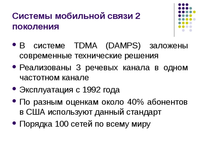 Системы мобильной связи 2 поколения В системе TDMA (DAMPS) заложены современные технические решения Реализованы 3 речевых канала в одном частотном канале Эксплуатация с 1992 года По разным оценкам около 40% абонентов в США используют данный стандарт Порядка 100 сетей по всему миру 