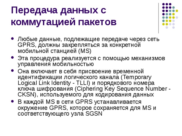 Любые данные, подлежащие передаче через сеть GPRS, должны закрепляться за конкретной мобильной станцией (MS) Эта процедура реализуется с помощью механизмов управления мобильностью Она включает в себя присвоение временной идентификации логического канала (Temporary Logical Link Identity - TLLI) и порядкового номера ключа шифрования (Ciphering Key Sequence Number - CKSN), используемого для кодирования данных В каждой MS в сети GPRS устанавливается окружение GPRS, которое сохраняется для MS и соответствующего узла SGSN 