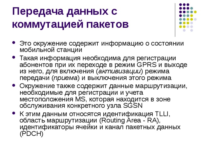 Это окружение содержит информацию о состоянии мобильной станции Такая информация необходима для регистрации абонентов при их переходе в режим GPRS и выходе из него, для включения ( активизации ) режима передачи ( приема ) и выключения этого режима Окружение также содержит данные маршрутизации, необходимые для регистрации и учета местоположения MS, которая находится в зоне обслуживания конкретного узла SGSN К этим данным относятся идентификация TLLI, область маршрутизации (Routing Area - RA), идентификаторы ячейки и канал пакетных данных (PDCH) 