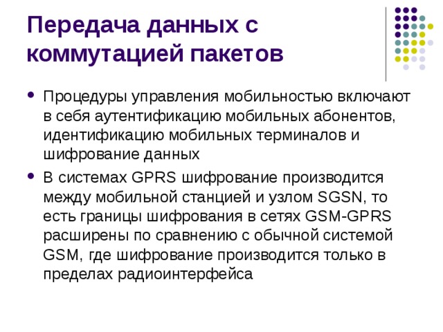 Процедуры управления мобильностью включают в себя аутентификацию мобильных абонентов, идентификацию мобильных терминалов и шифрование данных В системах GPRS шифрование производится между мобильной станцией и узлом SGSN, то есть границы шифрования в сетях GSM-GPRS расширены по сравнению с обычной системой GSM, где шифрование производится только в пределах радиоинтерфейса 
