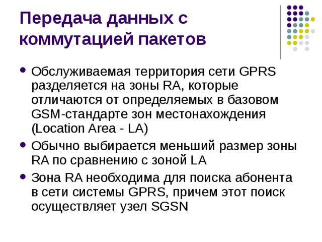 Обслуживаемая территория сети GPRS разделяется на зоны RA, которые отличаются от определяемых в базовом GSM-стандарте зон местонахождения (Location Area - LA) Обычно выбирается меньший размер зоны RA по сравнению с зоной LA Зона RA необходима для поиска абонента в сети системы GPRS, причем этот поиск осуществляет узел SGSN 