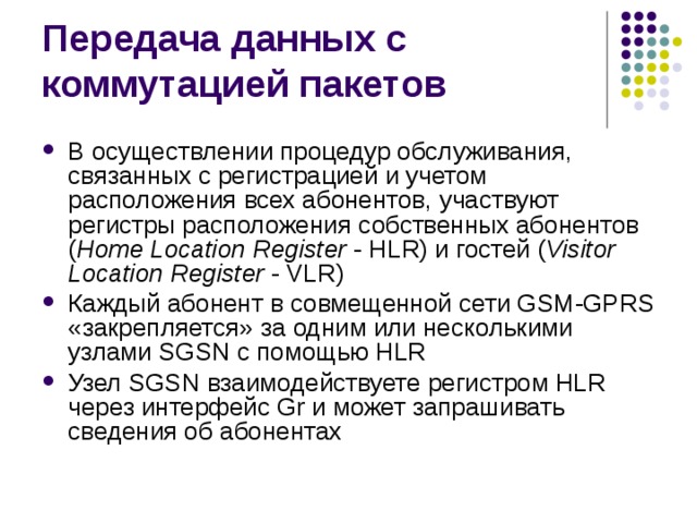 В осуществлении процедур обслуживания, связанных с регистрацией и учетом расположения всех абонентов, участвуют регистры расположения собственных абонентов ( Home Location Register - HLR) и гостей ( Visitor Location Register - VLR) Каждый абонент в совмещенной сети GSM-GPRS «закрепляется» за одним или несколькими узлами SGSN с помощью HLR Узел SGSN взаимодействуете регистром HLR через интерфейс Gr и может запрашивать сведения об абонентах 