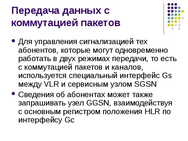 Для управления сигнализацией тех абонентов, которые могут одновременно работать в двух режимах передачи, то есть с коммутацией пакетов и каналов, используется специальный интерфейс Gs между VLR и сервисным узлом SGSN Сведения об абонентах может также запрашивать узел GGSN, взаимодействуя с основным регистром положения HLR по интерфейсу Gc 