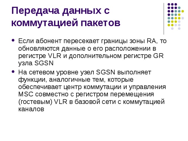 Если абонент пересекает границы зоны RA, то обновляются данные о его расположении в регистре VLR и дополнительном регистре GR узла SGSN На сетевом уровне узел SGSN выполняет функции, аналогичные тем, которые обеспечивает центр коммутации и управления MSC совместно с регистром перемещения (гостевым) VLR в базовой сети с коммутацией каналов 
