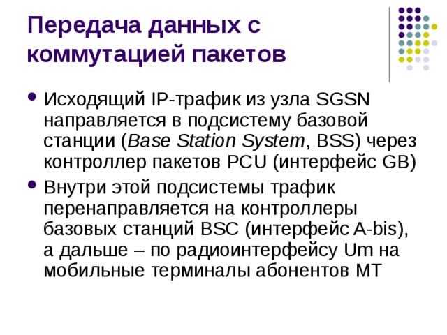 Исходящий IP-трафик из узла SGSN направляется в подсистему базовой станции ( Base Station System , BSS) через контроллер пакетов PCU (интерфейс GB) Внутри этой подсистемы трафик перенаправляется на контроллеры базовых станций BSC (интерфейс A-bis), а дальше – по радиоинтерфейсу Um на мобильные терминалы абонентов МТ 