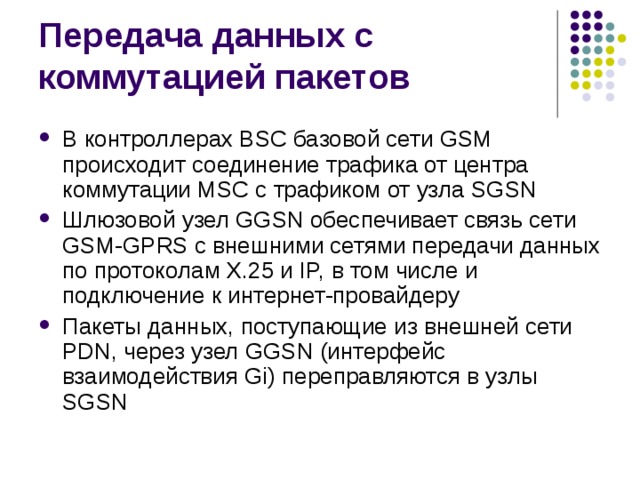 В контроллерах BSC базовой сети GSM происходит соединение трафика от центра коммутации MSC с трафиком от узла SGSN Шлюзовой узел GGSN обеспечивает связь сети GSM-GPRS с внешними сетями передачи данных по протоколам Х.25 и IP, в том числе и подключение к интернет-провайдеру Пакеты данных, поступающие из внешней сети PDN, через узел GGSN (интерфейс взаимодействия Gi) переправляются в узлы SGSN 