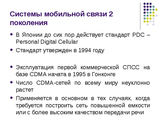 Системы мобильной связи 2 поколения В Японии до сих пор действует стандарт PDC – Personal Digital Cellular Стандарт утвержден в 1994 году  Эксплуатация первой коммерческой СПСС на базе CDMA начата в 1995 в Гонконге Число CDMA- сетей по всему миру неуклонно растет Применяется в основном в тех случаях, когда требуется построить сеть повышенной емкости или с более высоким качеством передачи речи 