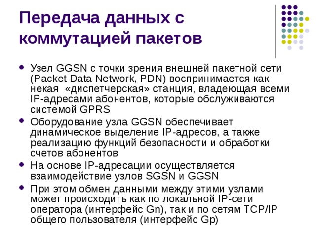 Узел GGSN с точки зрения внешней пакетной сети (Packet Data Network, PDN) воспринимается как некая «диспетчерская» станция, владеющая всеми IP-адресами абонентов, которые обслуживаются системой GPRS Оборудование узла GGSN обеспечивает динамическое выделение IP-адресов, а также реализацию функций безопасности и обработки счетов абонентов На основе IP-адресации осуществляется взаимодействие узлов SGSN и GGSN При этом обмен данными между этими узлами может происходить как по локальной IP-сети оператора (интерфейс Gn), так и по сетям TCP/IP общего пользователя (интерфейс Gp) 
